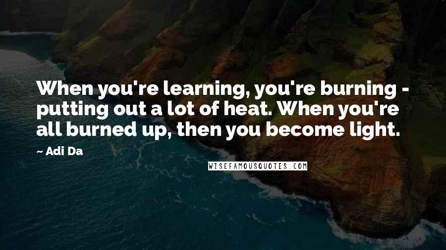 Adi Da Quotes: When you're learning, you're burning - putting out a lot of heat. When you're all burned up, then you become light.