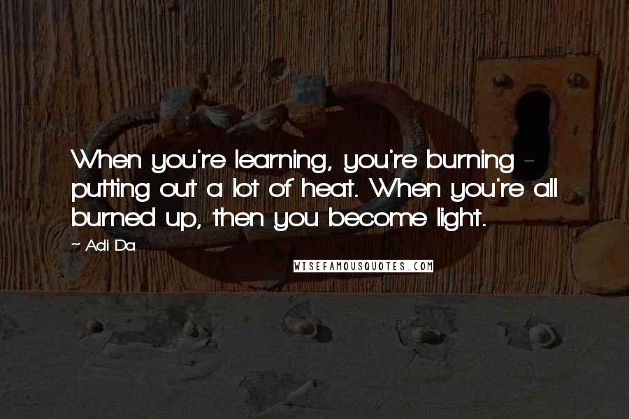 Adi Da Quotes: When you're learning, you're burning - putting out a lot of heat. When you're all burned up, then you become light.