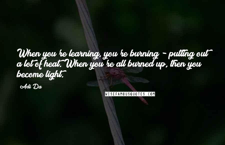 Adi Da Quotes: When you're learning, you're burning - putting out a lot of heat. When you're all burned up, then you become light.