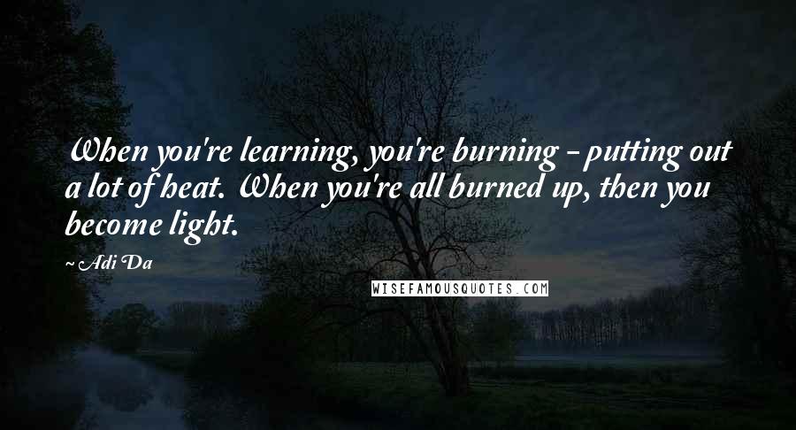 Adi Da Quotes: When you're learning, you're burning - putting out a lot of heat. When you're all burned up, then you become light.