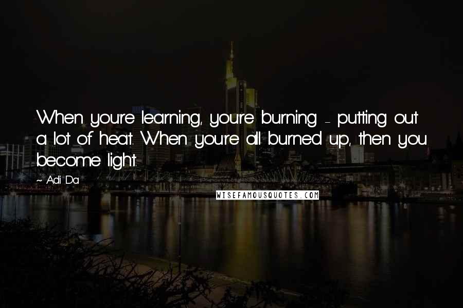 Adi Da Quotes: When you're learning, you're burning - putting out a lot of heat. When you're all burned up, then you become light.