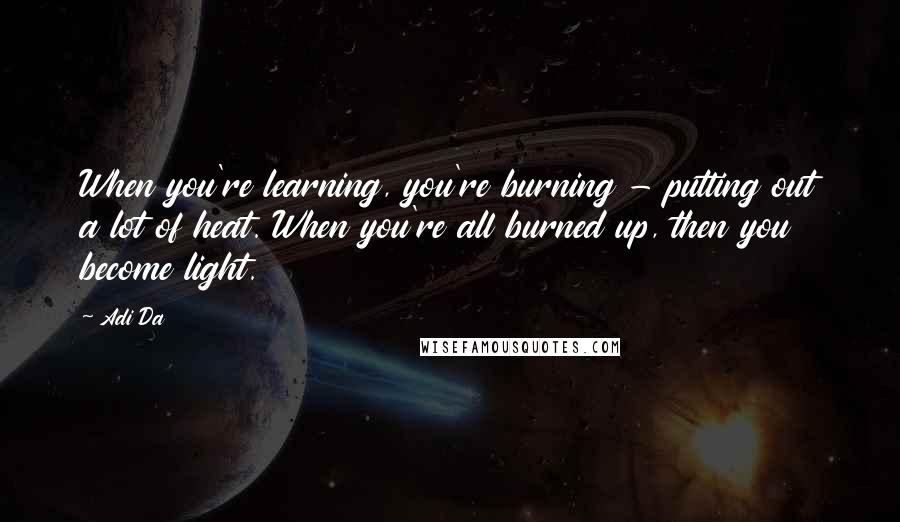 Adi Da Quotes: When you're learning, you're burning - putting out a lot of heat. When you're all burned up, then you become light.