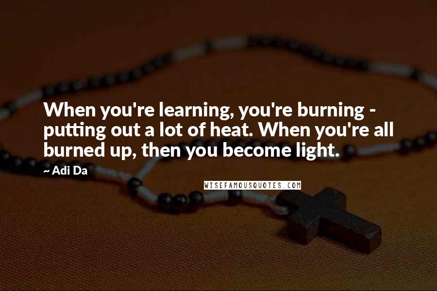 Adi Da Quotes: When you're learning, you're burning - putting out a lot of heat. When you're all burned up, then you become light.