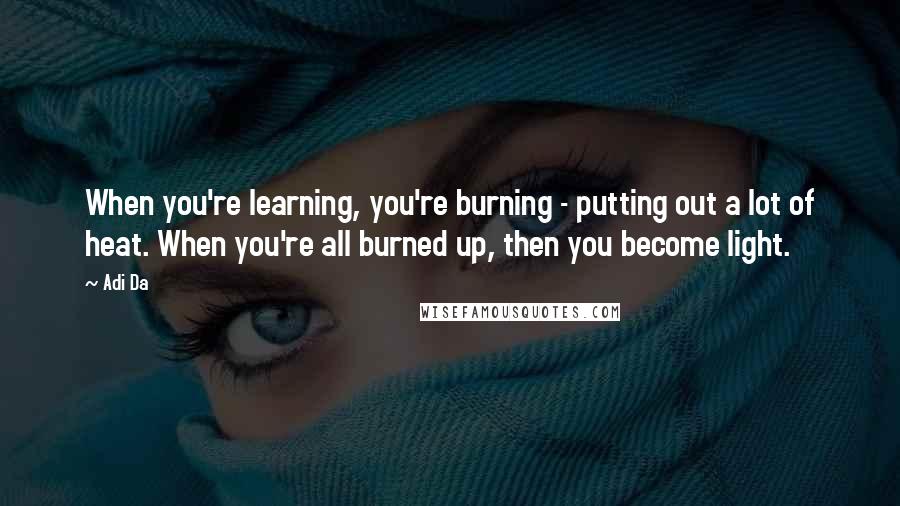 Adi Da Quotes: When you're learning, you're burning - putting out a lot of heat. When you're all burned up, then you become light.