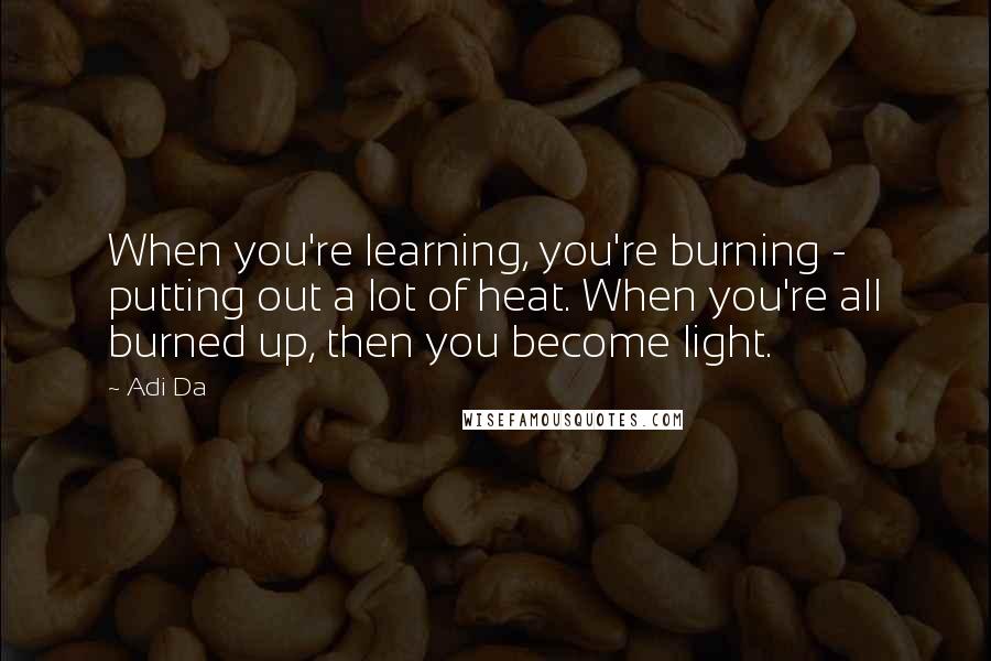 Adi Da Quotes: When you're learning, you're burning - putting out a lot of heat. When you're all burned up, then you become light.