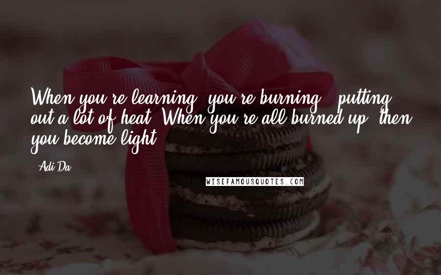 Adi Da Quotes: When you're learning, you're burning - putting out a lot of heat. When you're all burned up, then you become light.