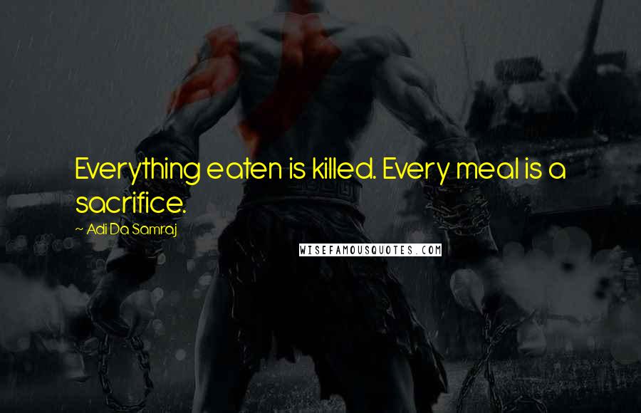 Adi Da Samraj Quotes: Everything eaten is killed. Every meal is a sacrifice.