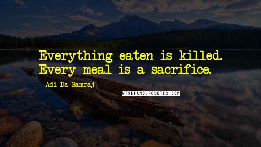 Adi Da Samraj Quotes: Everything eaten is killed. Every meal is a sacrifice.