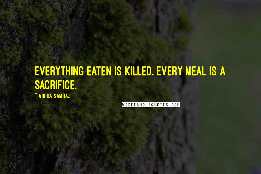 Adi Da Samraj Quotes: Everything eaten is killed. Every meal is a sacrifice.