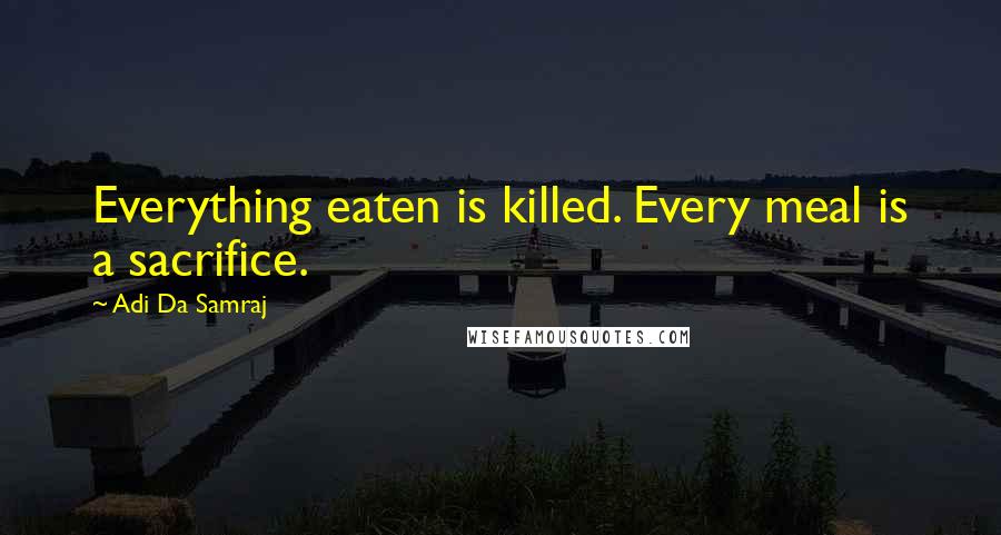 Adi Da Samraj Quotes: Everything eaten is killed. Every meal is a sacrifice.