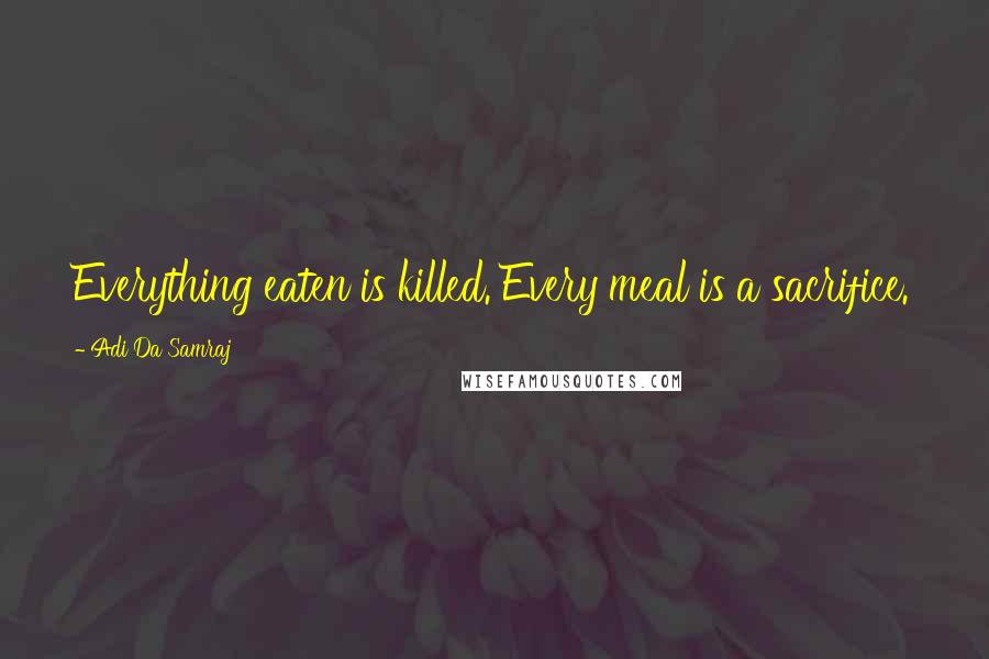 Adi Da Samraj Quotes: Everything eaten is killed. Every meal is a sacrifice.