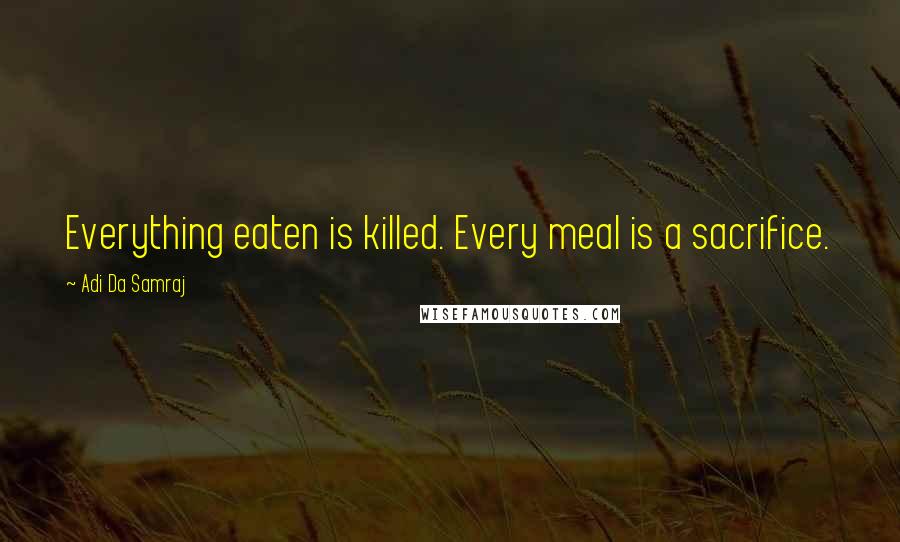 Adi Da Samraj Quotes: Everything eaten is killed. Every meal is a sacrifice.