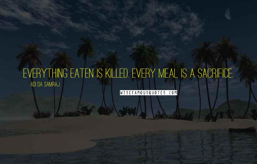 Adi Da Samraj Quotes: Everything eaten is killed. Every meal is a sacrifice.