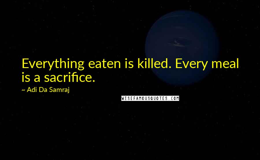 Adi Da Samraj Quotes: Everything eaten is killed. Every meal is a sacrifice.