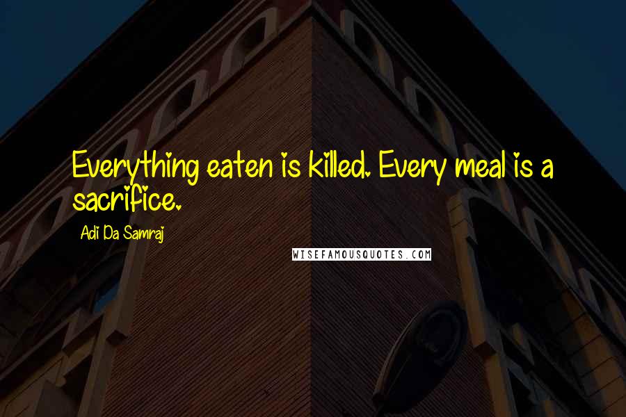 Adi Da Samraj Quotes: Everything eaten is killed. Every meal is a sacrifice.