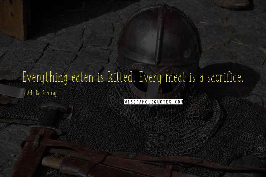 Adi Da Samraj Quotes: Everything eaten is killed. Every meal is a sacrifice.