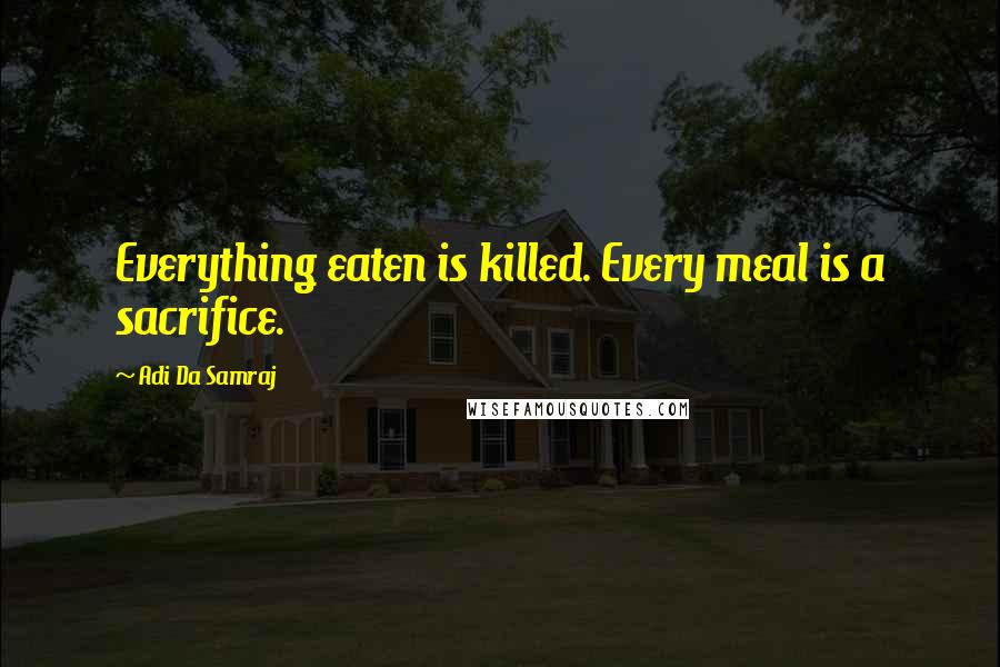 Adi Da Samraj Quotes: Everything eaten is killed. Every meal is a sacrifice.