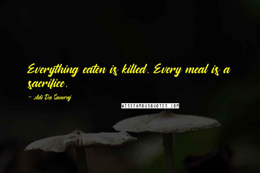 Adi Da Samraj Quotes: Everything eaten is killed. Every meal is a sacrifice.