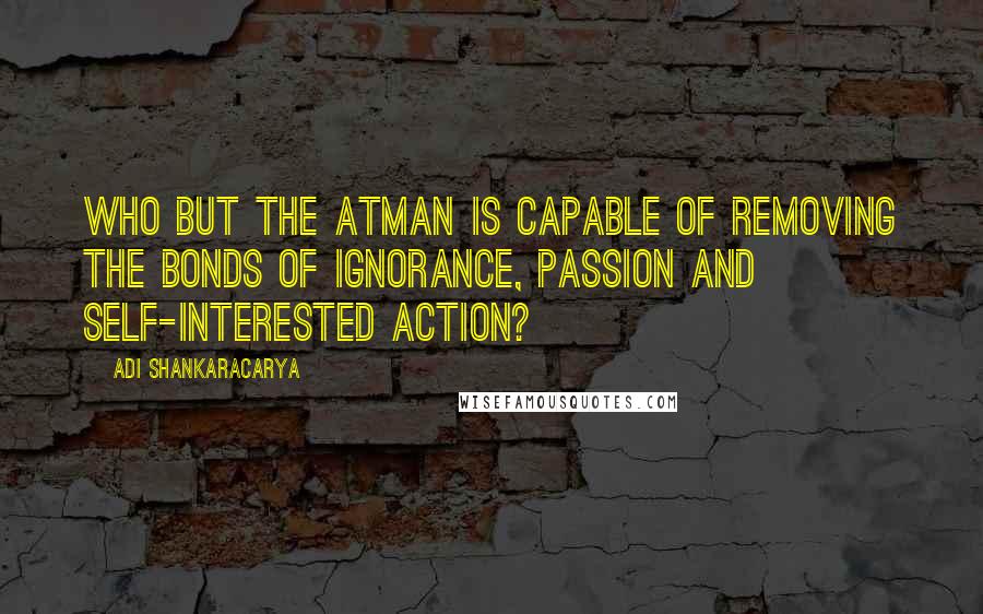 Adi Shankaracarya Quotes: Who but the Atman is capable of removing the bonds of ignorance, passion and self-interested action?