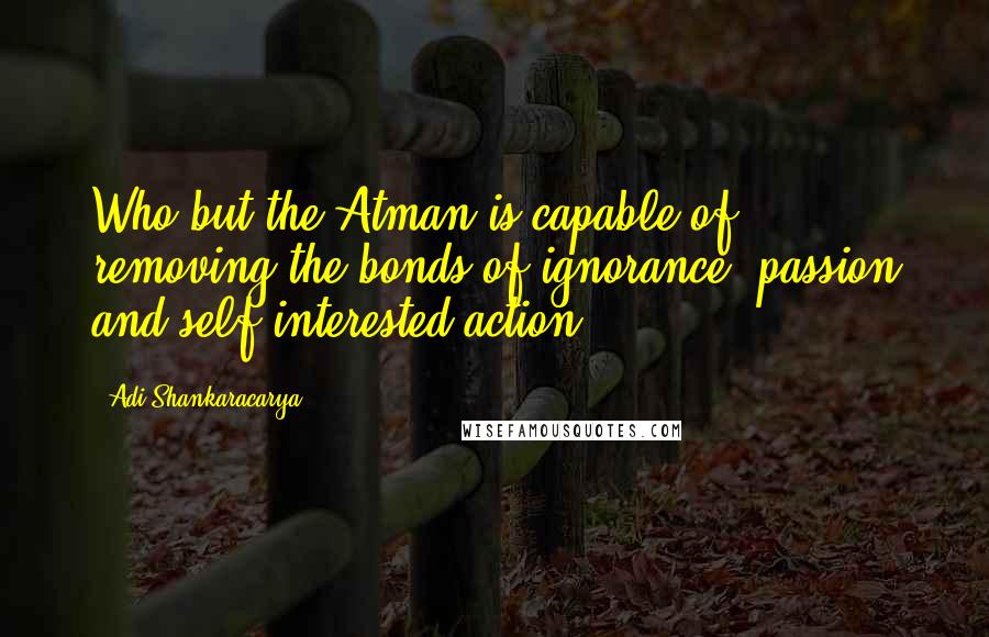 Adi Shankaracarya Quotes: Who but the Atman is capable of removing the bonds of ignorance, passion and self-interested action?