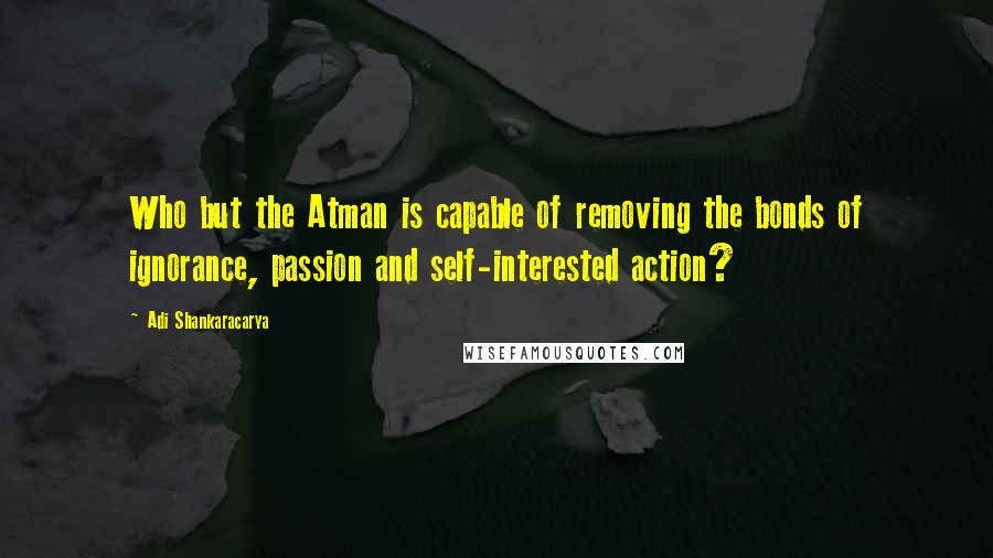 Adi Shankaracarya Quotes: Who but the Atman is capable of removing the bonds of ignorance, passion and self-interested action?