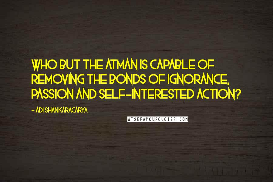 Adi Shankaracarya Quotes: Who but the Atman is capable of removing the bonds of ignorance, passion and self-interested action?