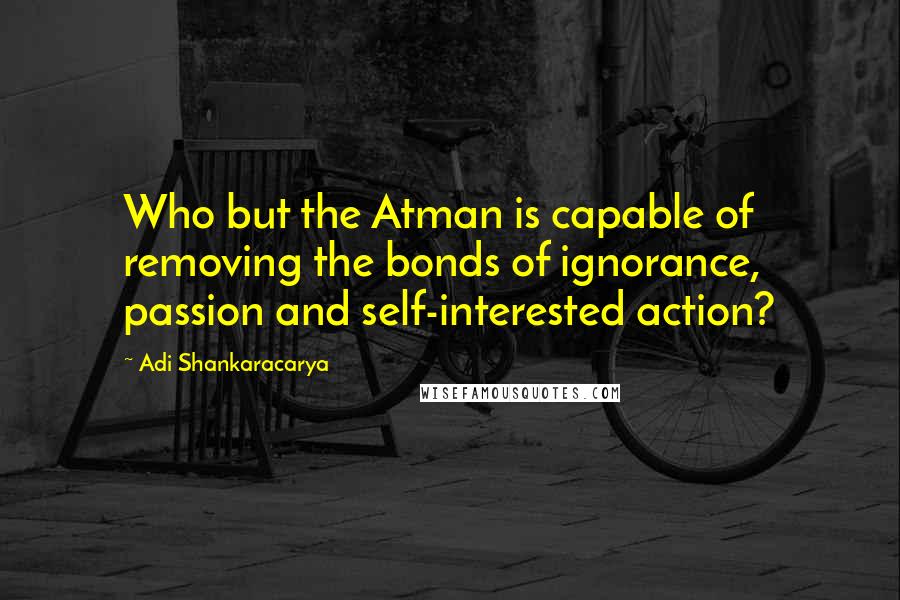 Adi Shankaracarya Quotes: Who but the Atman is capable of removing the bonds of ignorance, passion and self-interested action?