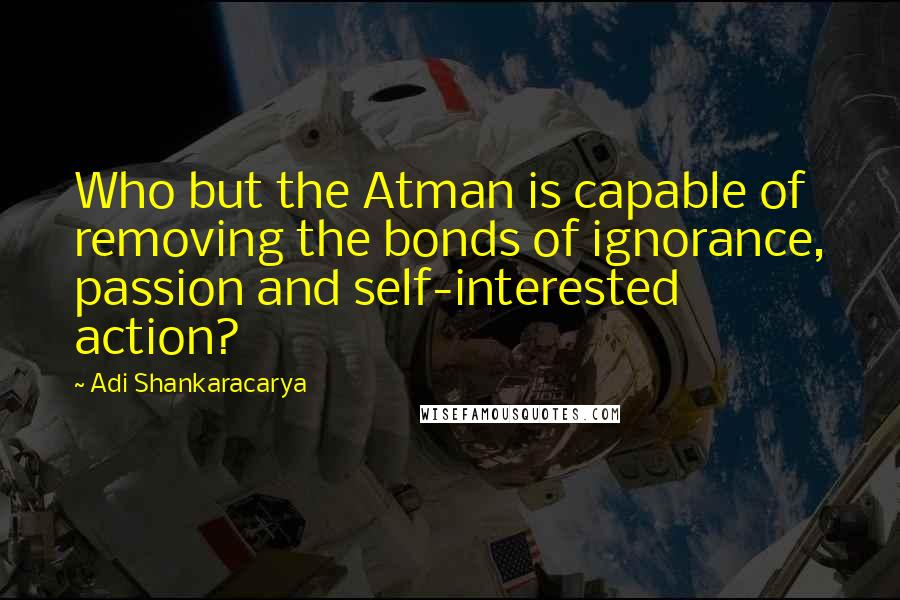 Adi Shankaracarya Quotes: Who but the Atman is capable of removing the bonds of ignorance, passion and self-interested action?