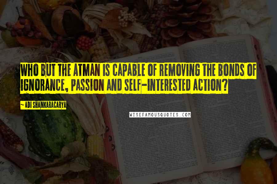 Adi Shankaracarya Quotes: Who but the Atman is capable of removing the bonds of ignorance, passion and self-interested action?