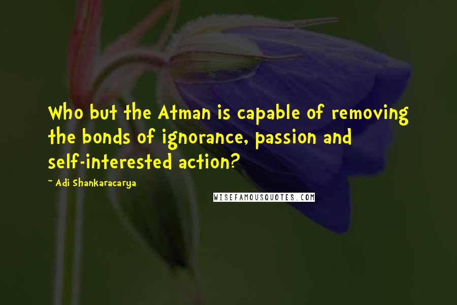 Adi Shankaracarya Quotes: Who but the Atman is capable of removing the bonds of ignorance, passion and self-interested action?