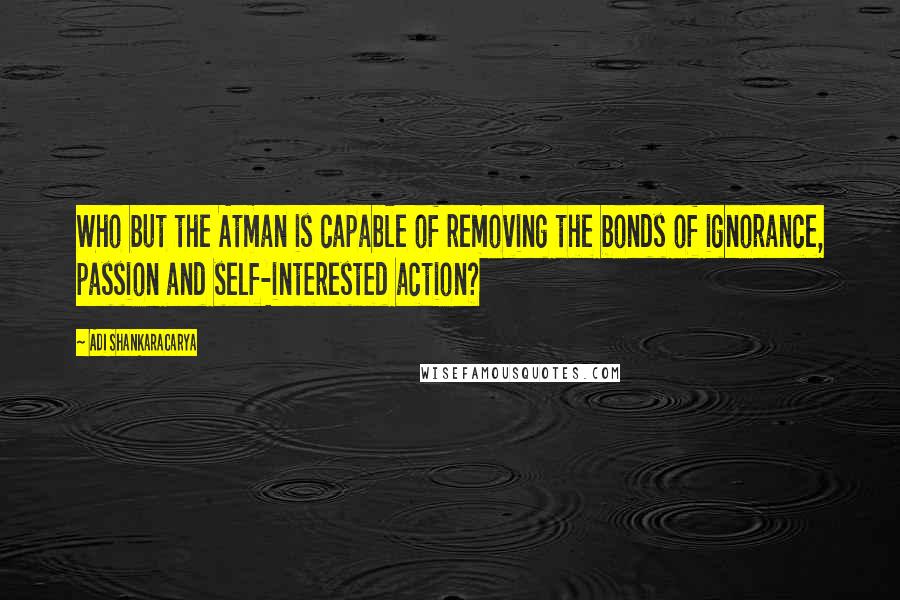 Adi Shankaracarya Quotes: Who but the Atman is capable of removing the bonds of ignorance, passion and self-interested action?