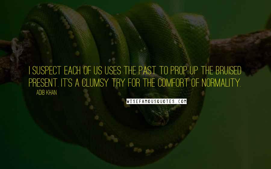 Adib Khan Quotes: I suspect each of us uses the past to prop up the bruised present. It's a clumsy try for the comfort of normality.