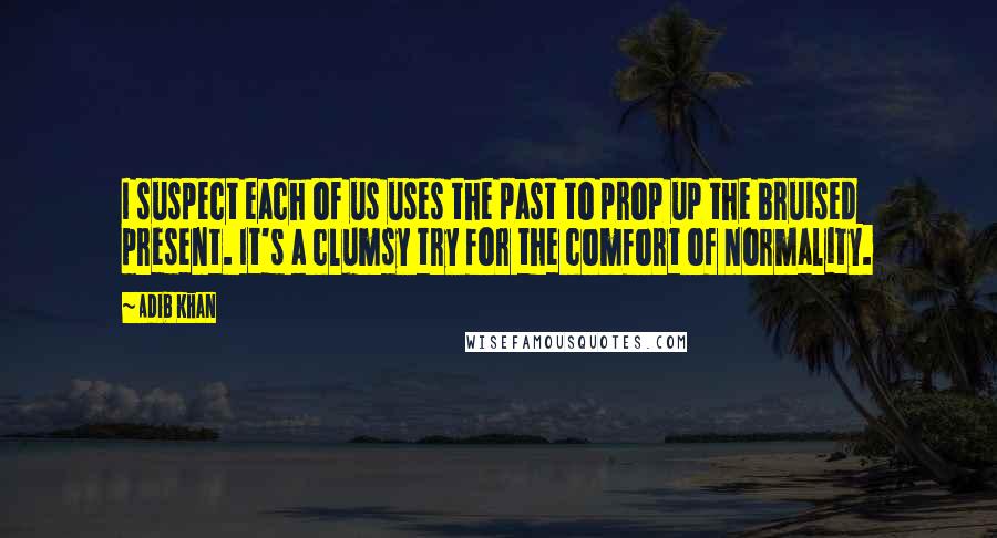 Adib Khan Quotes: I suspect each of us uses the past to prop up the bruised present. It's a clumsy try for the comfort of normality.