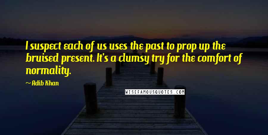 Adib Khan Quotes: I suspect each of us uses the past to prop up the bruised present. It's a clumsy try for the comfort of normality.