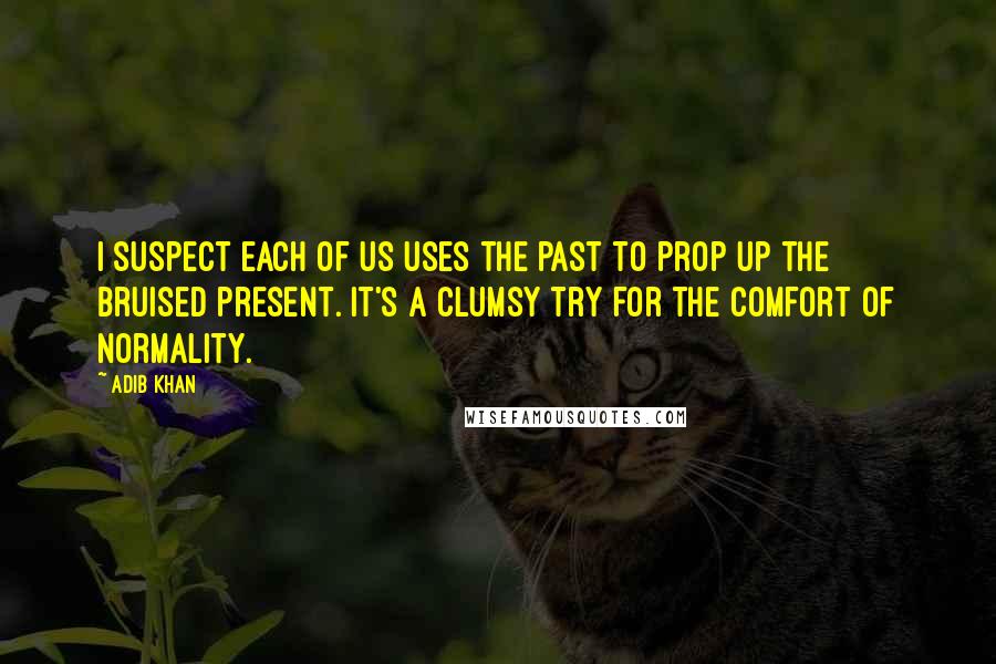 Adib Khan Quotes: I suspect each of us uses the past to prop up the bruised present. It's a clumsy try for the comfort of normality.