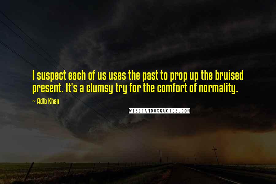 Adib Khan Quotes: I suspect each of us uses the past to prop up the bruised present. It's a clumsy try for the comfort of normality.