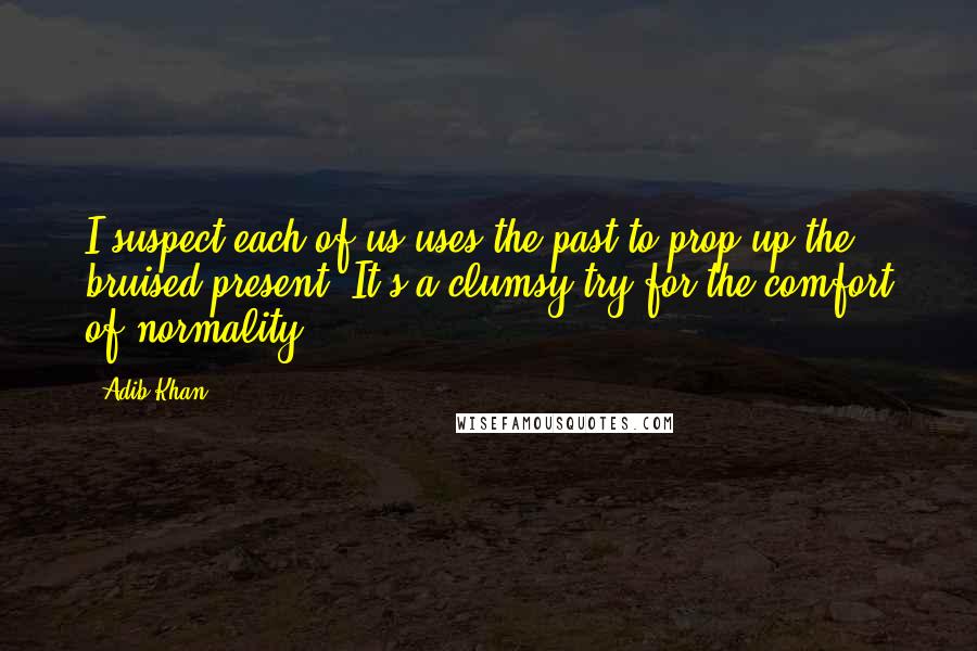 Adib Khan Quotes: I suspect each of us uses the past to prop up the bruised present. It's a clumsy try for the comfort of normality.