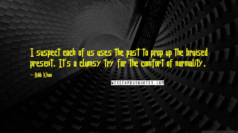 Adib Khan Quotes: I suspect each of us uses the past to prop up the bruised present. It's a clumsy try for the comfort of normality.