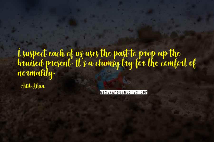 Adib Khan Quotes: I suspect each of us uses the past to prop up the bruised present. It's a clumsy try for the comfort of normality.