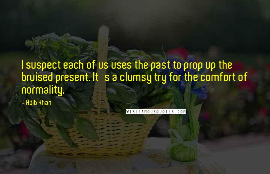 Adib Khan Quotes: I suspect each of us uses the past to prop up the bruised present. It's a clumsy try for the comfort of normality.