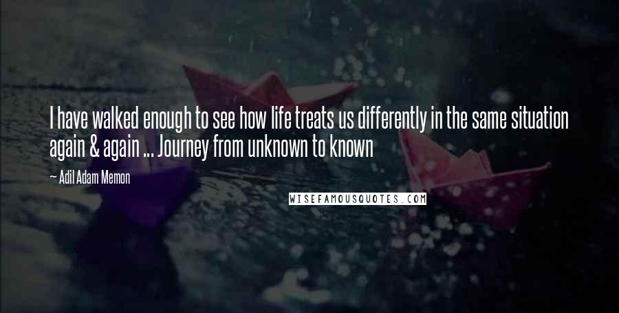 Adil Adam Memon Quotes: I have walked enough to see how life treats us differently in the same situation again & again ... Journey from unknown to known