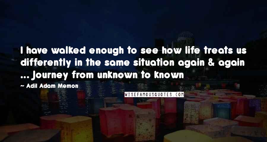 Adil Adam Memon Quotes: I have walked enough to see how life treats us differently in the same situation again & again ... Journey from unknown to known