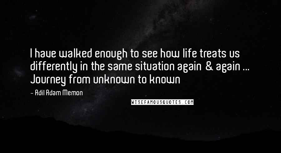 Adil Adam Memon Quotes: I have walked enough to see how life treats us differently in the same situation again & again ... Journey from unknown to known
