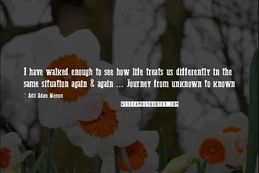 Adil Adam Memon Quotes: I have walked enough to see how life treats us differently in the same situation again & again ... Journey from unknown to known