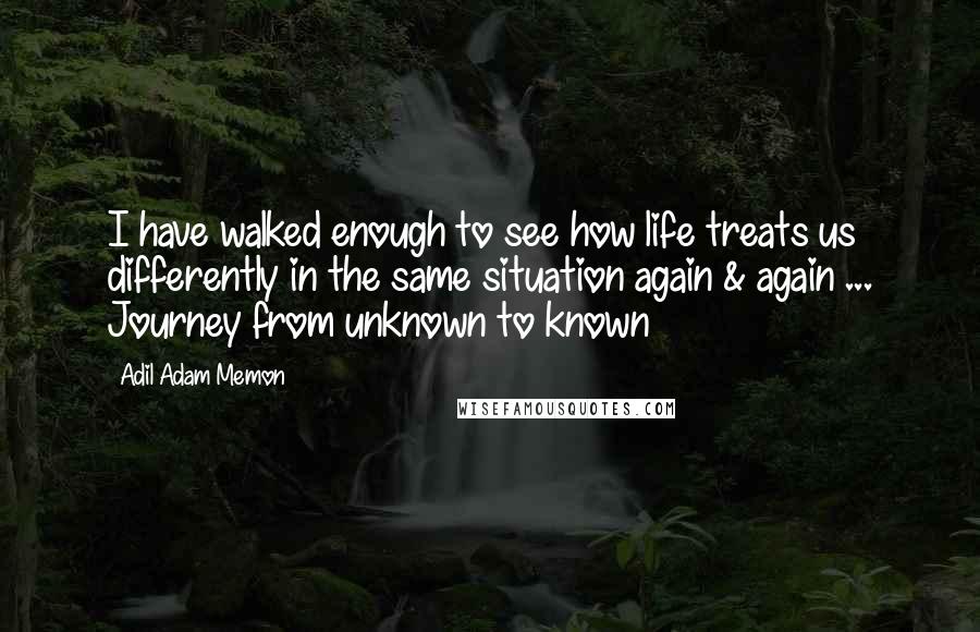 Adil Adam Memon Quotes: I have walked enough to see how life treats us differently in the same situation again & again ... Journey from unknown to known