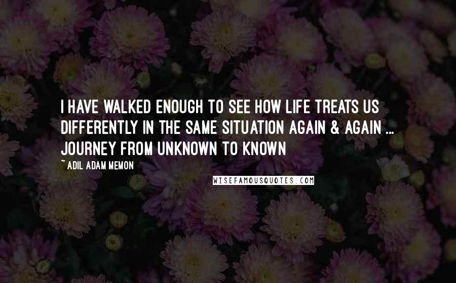 Adil Adam Memon Quotes: I have walked enough to see how life treats us differently in the same situation again & again ... Journey from unknown to known