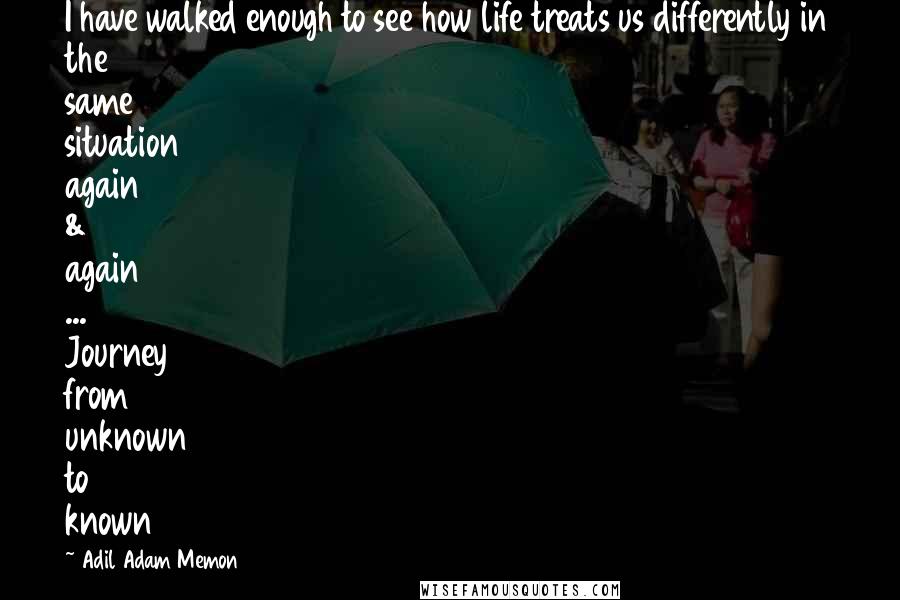 Adil Adam Memon Quotes: I have walked enough to see how life treats us differently in the same situation again & again ... Journey from unknown to known