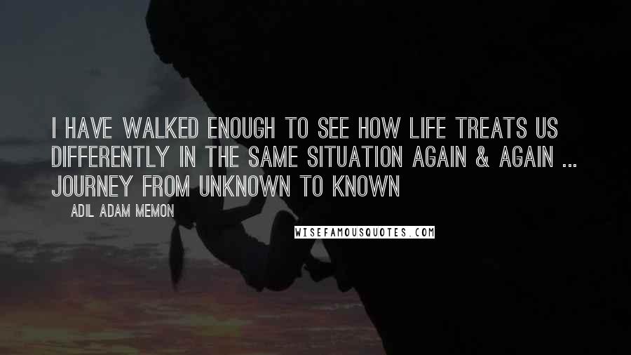 Adil Adam Memon Quotes: I have walked enough to see how life treats us differently in the same situation again & again ... Journey from unknown to known