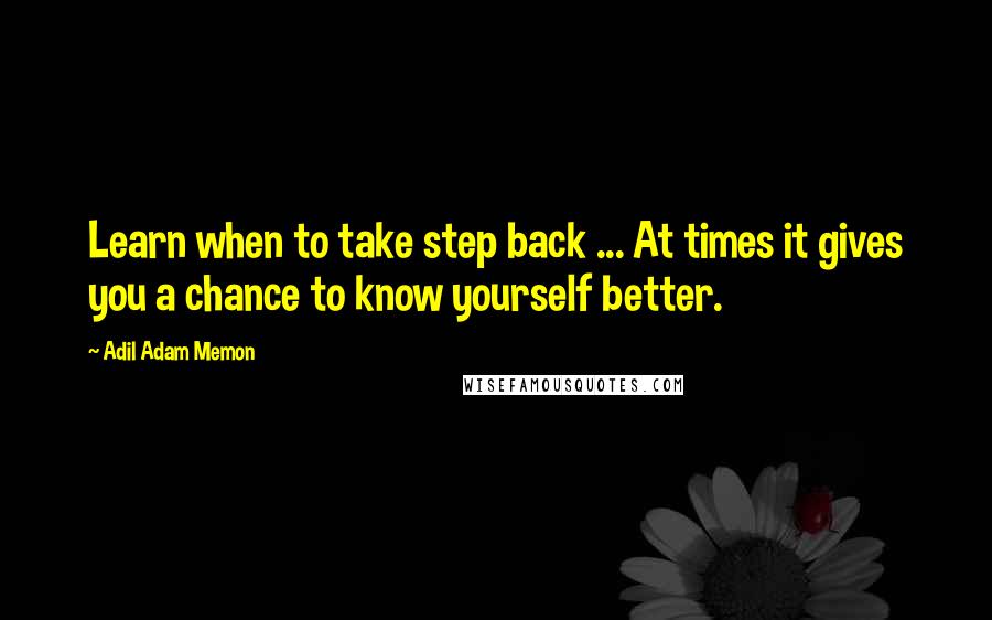 Adil Adam Memon Quotes: Learn when to take step back ... At times it gives you a chance to know yourself better.