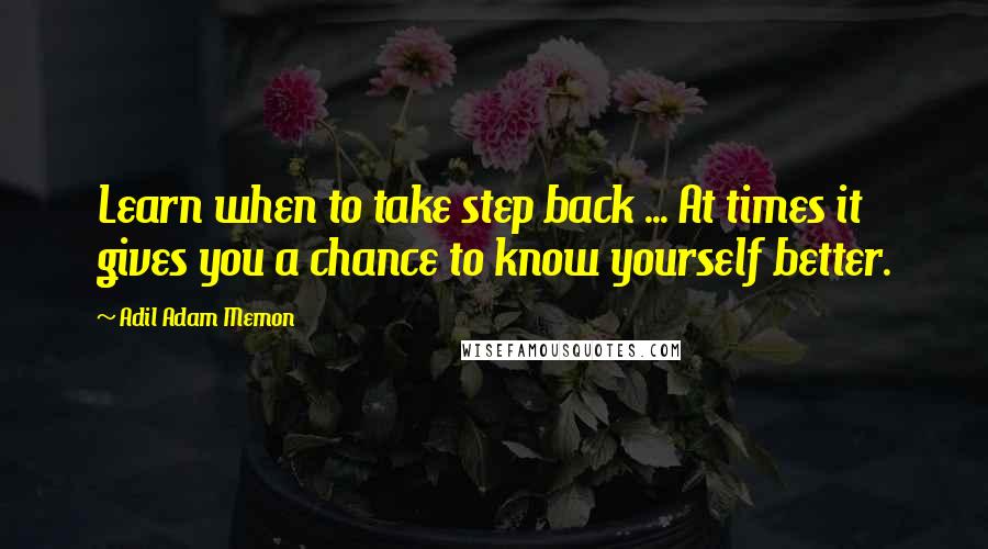 Adil Adam Memon Quotes: Learn when to take step back ... At times it gives you a chance to know yourself better.